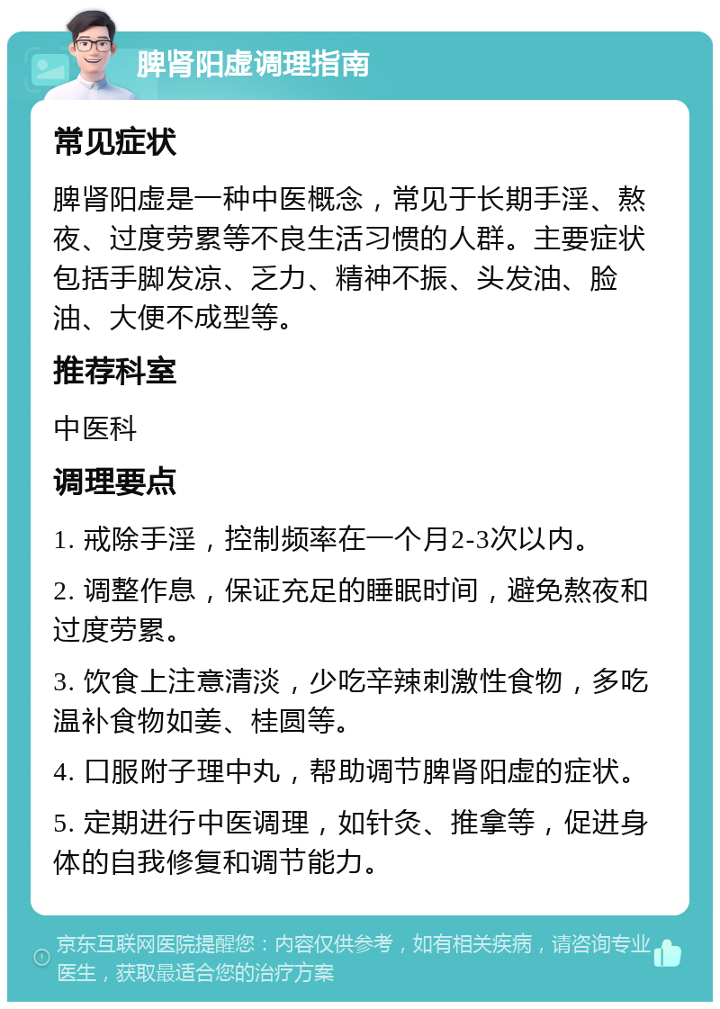 脾肾阳虚调理指南 常见症状 脾肾阳虚是一种中医概念，常见于长期手淫、熬夜、过度劳累等不良生活习惯的人群。主要症状包括手脚发凉、乏力、精神不振、头发油、脸油、大便不成型等。 推荐科室 中医科 调理要点 1. 戒除手淫，控制频率在一个月2-3次以内。 2. 调整作息，保证充足的睡眠时间，避免熬夜和过度劳累。 3. 饮食上注意清淡，少吃辛辣刺激性食物，多吃温补食物如姜、桂圆等。 4. 口服附子理中丸，帮助调节脾肾阳虚的症状。 5. 定期进行中医调理，如针灸、推拿等，促进身体的自我修复和调节能力。