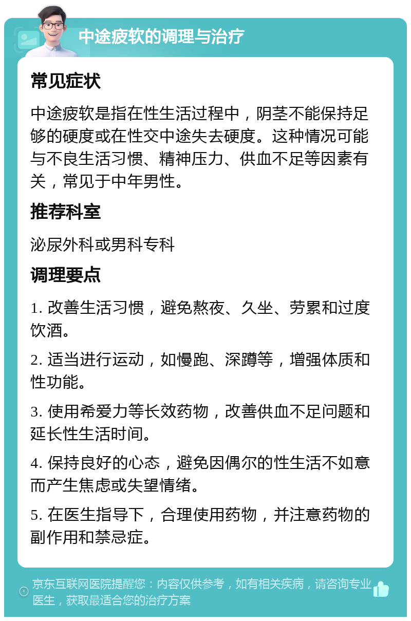 中途疲软的调理与治疗 常见症状 中途疲软是指在性生活过程中，阴茎不能保持足够的硬度或在性交中途失去硬度。这种情况可能与不良生活习惯、精神压力、供血不足等因素有关，常见于中年男性。 推荐科室 泌尿外科或男科专科 调理要点 1. 改善生活习惯，避免熬夜、久坐、劳累和过度饮酒。 2. 适当进行运动，如慢跑、深蹲等，增强体质和性功能。 3. 使用希爱力等长效药物，改善供血不足问题和延长性生活时间。 4. 保持良好的心态，避免因偶尔的性生活不如意而产生焦虑或失望情绪。 5. 在医生指导下，合理使用药物，并注意药物的副作用和禁忌症。