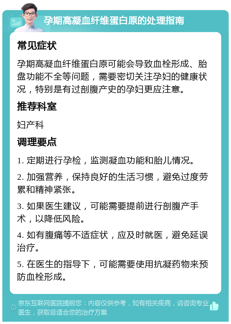 孕期高凝血纤维蛋白原的处理指南 常见症状 孕期高凝血纤维蛋白原可能会导致血栓形成、胎盘功能不全等问题，需要密切关注孕妇的健康状况，特别是有过剖腹产史的孕妇更应注意。 推荐科室 妇产科 调理要点 1. 定期进行孕检，监测凝血功能和胎儿情况。 2. 加强营养，保持良好的生活习惯，避免过度劳累和精神紧张。 3. 如果医生建议，可能需要提前进行剖腹产手术，以降低风险。 4. 如有腹痛等不适症状，应及时就医，避免延误治疗。 5. 在医生的指导下，可能需要使用抗凝药物来预防血栓形成。