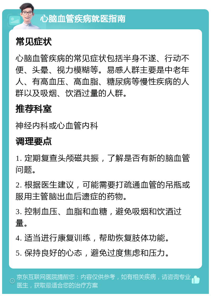 心脑血管疾病就医指南 常见症状 心脑血管疾病的常见症状包括半身不遂、行动不便、头晕、视力模糊等。易感人群主要是中老年人、有高血压、高血脂、糖尿病等慢性疾病的人群以及吸烟、饮酒过量的人群。 推荐科室 神经内科或心血管内科 调理要点 1. 定期复查头颅磁共振，了解是否有新的脑血管问题。 2. 根据医生建议，可能需要打疏通血管的吊瓶或服用主管脑出血后遗症的药物。 3. 控制血压、血脂和血糖，避免吸烟和饮酒过量。 4. 适当进行康复训练，帮助恢复肢体功能。 5. 保持良好的心态，避免过度焦虑和压力。