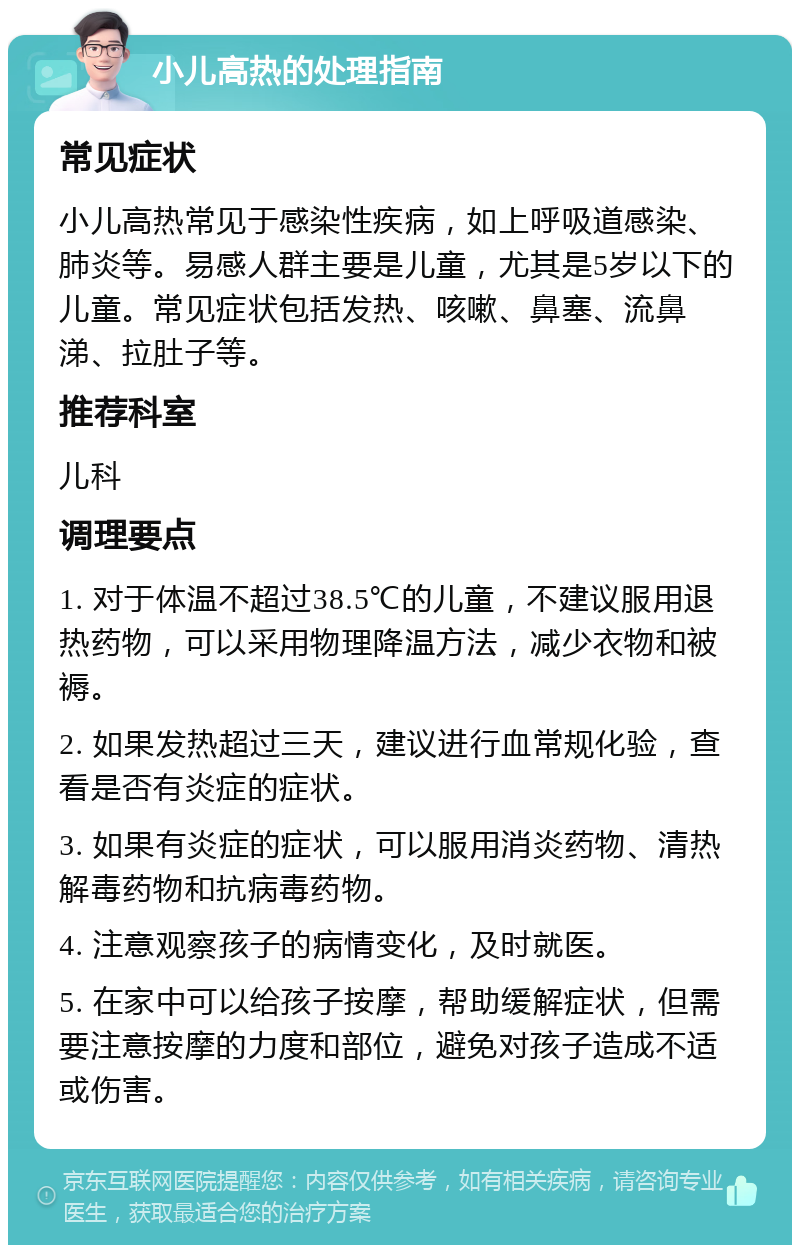 小儿高热的处理指南 常见症状 小儿高热常见于感染性疾病，如上呼吸道感染、肺炎等。易感人群主要是儿童，尤其是5岁以下的儿童。常见症状包括发热、咳嗽、鼻塞、流鼻涕、拉肚子等。 推荐科室 儿科 调理要点 1. 对于体温不超过38.5℃的儿童，不建议服用退热药物，可以采用物理降温方法，减少衣物和被褥。 2. 如果发热超过三天，建议进行血常规化验，查看是否有炎症的症状。 3. 如果有炎症的症状，可以服用消炎药物、清热解毒药物和抗病毒药物。 4. 注意观察孩子的病情变化，及时就医。 5. 在家中可以给孩子按摩，帮助缓解症状，但需要注意按摩的力度和部位，避免对孩子造成不适或伤害。