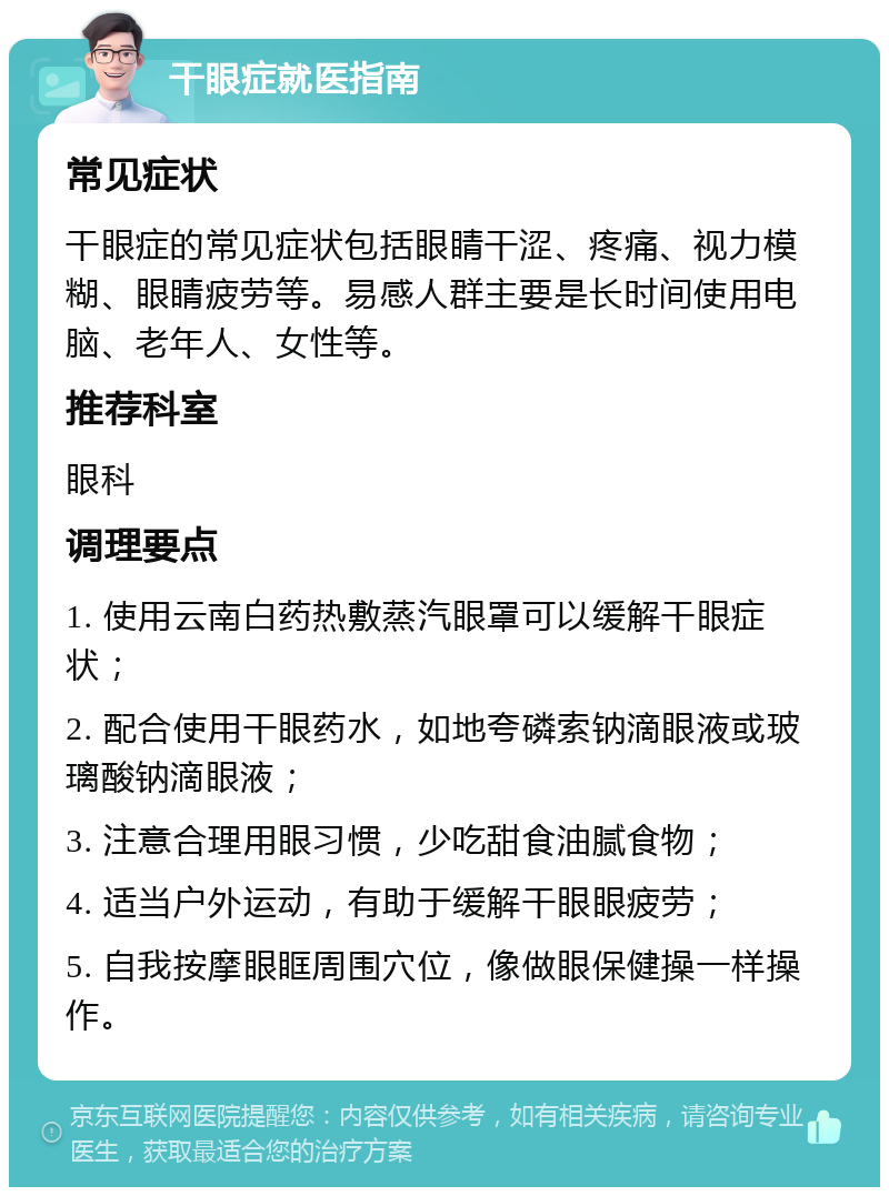 干眼症就医指南 常见症状 干眼症的常见症状包括眼睛干涩、疼痛、视力模糊、眼睛疲劳等。易感人群主要是长时间使用电脑、老年人、女性等。 推荐科室 眼科 调理要点 1. 使用云南白药热敷蒸汽眼罩可以缓解干眼症状； 2. 配合使用干眼药水，如地夸磷索钠滴眼液或玻璃酸钠滴眼液； 3. 注意合理用眼习惯，少吃甜食油腻食物； 4. 适当户外运动，有助于缓解干眼眼疲劳； 5. 自我按摩眼眶周围穴位，像做眼保健操一样操作。