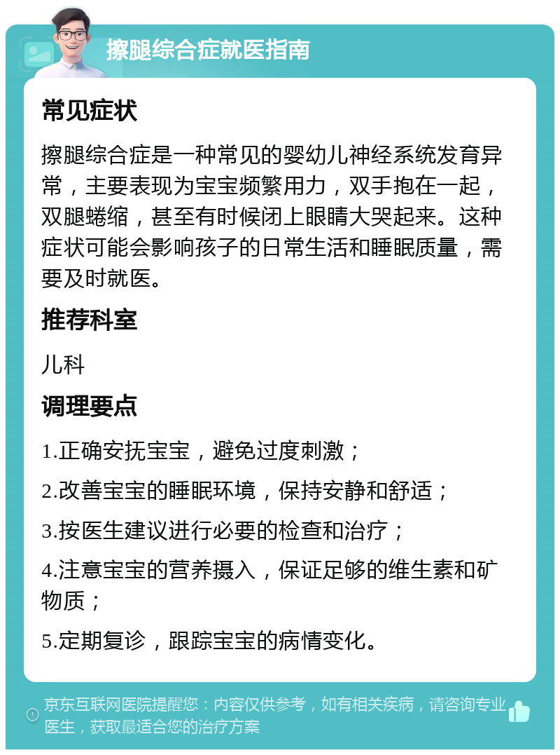 擦腿综合症就医指南 常见症状 擦腿综合症是一种常见的婴幼儿神经系统发育异常，主要表现为宝宝频繁用力，双手抱在一起，双腿蜷缩，甚至有时候闭上眼睛大哭起来。这种症状可能会影响孩子的日常生活和睡眠质量，需要及时就医。 推荐科室 儿科 调理要点 1.正确安抚宝宝，避免过度刺激； 2.改善宝宝的睡眠环境，保持安静和舒适； 3.按医生建议进行必要的检查和治疗； 4.注意宝宝的营养摄入，保证足够的维生素和矿物质； 5.定期复诊，跟踪宝宝的病情变化。