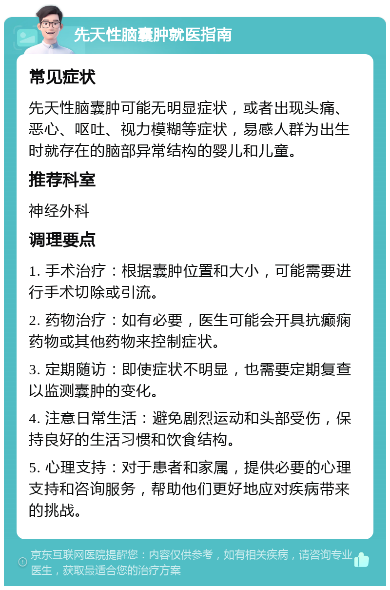 先天性脑囊肿就医指南 常见症状 先天性脑囊肿可能无明显症状，或者出现头痛、恶心、呕吐、视力模糊等症状，易感人群为出生时就存在的脑部异常结构的婴儿和儿童。 推荐科室 神经外科 调理要点 1. 手术治疗：根据囊肿位置和大小，可能需要进行手术切除或引流。 2. 药物治疗：如有必要，医生可能会开具抗癫痫药物或其他药物来控制症状。 3. 定期随访：即使症状不明显，也需要定期复查以监测囊肿的变化。 4. 注意日常生活：避免剧烈运动和头部受伤，保持良好的生活习惯和饮食结构。 5. 心理支持：对于患者和家属，提供必要的心理支持和咨询服务，帮助他们更好地应对疾病带来的挑战。