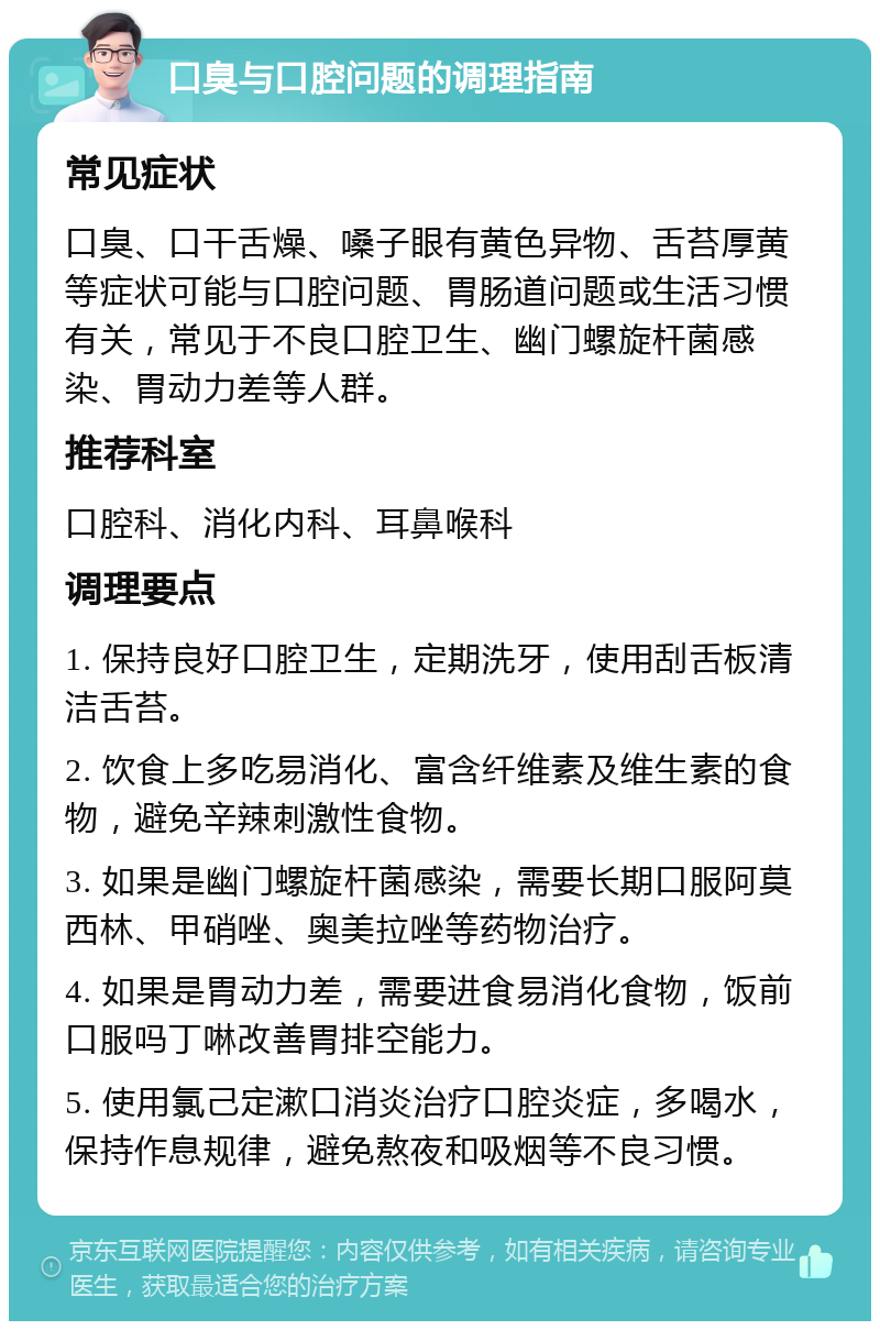 口臭与口腔问题的调理指南 常见症状 口臭、口干舌燥、嗓子眼有黄色异物、舌苔厚黄等症状可能与口腔问题、胃肠道问题或生活习惯有关，常见于不良口腔卫生、幽门螺旋杆菌感染、胃动力差等人群。 推荐科室 口腔科、消化内科、耳鼻喉科 调理要点 1. 保持良好口腔卫生，定期洗牙，使用刮舌板清洁舌苔。 2. 饮食上多吃易消化、富含纤维素及维生素的食物，避免辛辣刺激性食物。 3. 如果是幽门螺旋杆菌感染，需要长期口服阿莫西林、甲硝唑、奥美拉唑等药物治疗。 4. 如果是胃动力差，需要进食易消化食物，饭前口服吗丁啉改善胃排空能力。 5. 使用氯己定漱口消炎治疗口腔炎症，多喝水，保持作息规律，避免熬夜和吸烟等不良习惯。