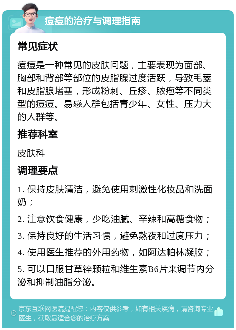 痘痘的治疗与调理指南 常见症状 痘痘是一种常见的皮肤问题，主要表现为面部、胸部和背部等部位的皮脂腺过度活跃，导致毛囊和皮脂腺堵塞，形成粉刺、丘疹、脓疱等不同类型的痘痘。易感人群包括青少年、女性、压力大的人群等。 推荐科室 皮肤科 调理要点 1. 保持皮肤清洁，避免使用刺激性化妆品和洗面奶； 2. 注意饮食健康，少吃油腻、辛辣和高糖食物； 3. 保持良好的生活习惯，避免熬夜和过度压力； 4. 使用医生推荐的外用药物，如阿达帕林凝胶； 5. 可以口服甘草锌颗粒和维生素B6片来调节内分泌和抑制油脂分泌。