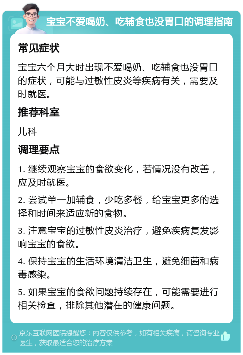 宝宝不爱喝奶、吃辅食也没胃口的调理指南 常见症状 宝宝六个月大时出现不爱喝奶、吃辅食也没胃口的症状，可能与过敏性皮炎等疾病有关，需要及时就医。 推荐科室 儿科 调理要点 1. 继续观察宝宝的食欲变化，若情况没有改善，应及时就医。 2. 尝试单一加辅食，少吃多餐，给宝宝更多的选择和时间来适应新的食物。 3. 注意宝宝的过敏性皮炎治疗，避免疾病复发影响宝宝的食欲。 4. 保持宝宝的生活环境清洁卫生，避免细菌和病毒感染。 5. 如果宝宝的食欲问题持续存在，可能需要进行相关检查，排除其他潜在的健康问题。