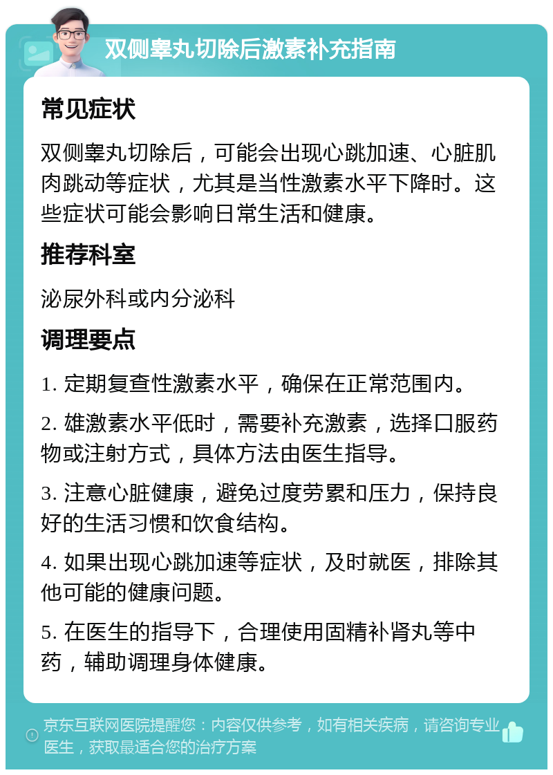 双侧睾丸切除后激素补充指南 常见症状 双侧睾丸切除后，可能会出现心跳加速、心脏肌肉跳动等症状，尤其是当性激素水平下降时。这些症状可能会影响日常生活和健康。 推荐科室 泌尿外科或内分泌科 调理要点 1. 定期复查性激素水平，确保在正常范围内。 2. 雄激素水平低时，需要补充激素，选择口服药物或注射方式，具体方法由医生指导。 3. 注意心脏健康，避免过度劳累和压力，保持良好的生活习惯和饮食结构。 4. 如果出现心跳加速等症状，及时就医，排除其他可能的健康问题。 5. 在医生的指导下，合理使用固精补肾丸等中药，辅助调理身体健康。