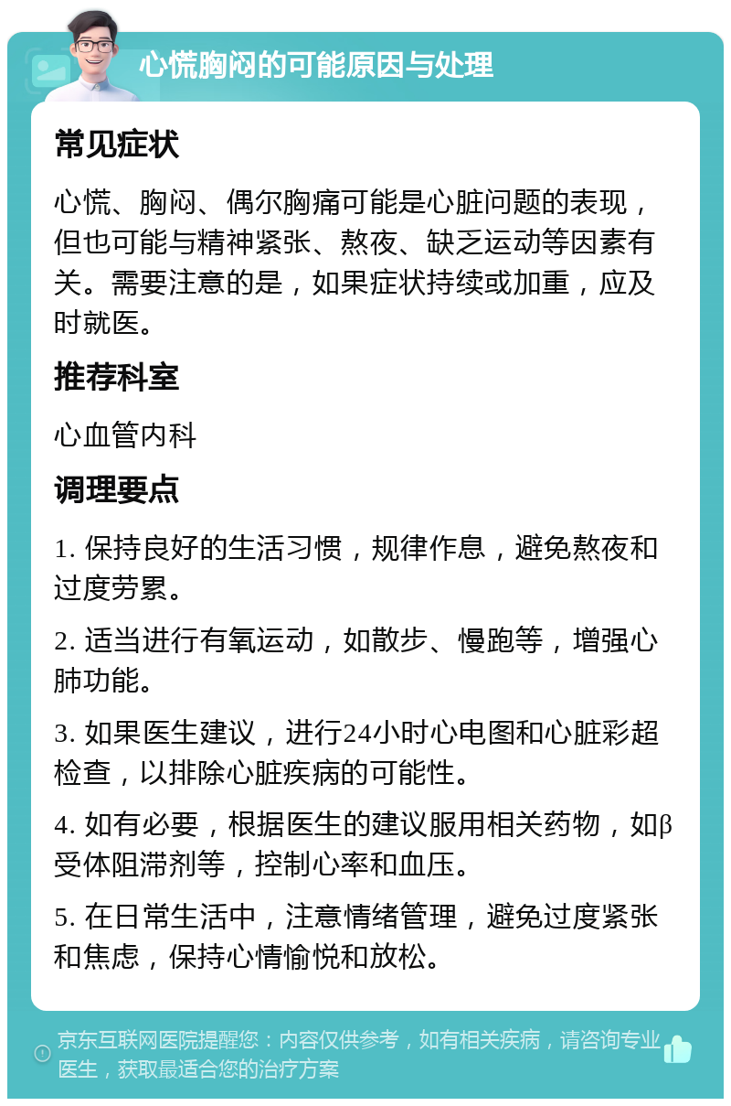 心慌胸闷的可能原因与处理 常见症状 心慌、胸闷、偶尔胸痛可能是心脏问题的表现，但也可能与精神紧张、熬夜、缺乏运动等因素有关。需要注意的是，如果症状持续或加重，应及时就医。 推荐科室 心血管内科 调理要点 1. 保持良好的生活习惯，规律作息，避免熬夜和过度劳累。 2. 适当进行有氧运动，如散步、慢跑等，增强心肺功能。 3. 如果医生建议，进行24小时心电图和心脏彩超检查，以排除心脏疾病的可能性。 4. 如有必要，根据医生的建议服用相关药物，如β受体阻滞剂等，控制心率和血压。 5. 在日常生活中，注意情绪管理，避免过度紧张和焦虑，保持心情愉悦和放松。