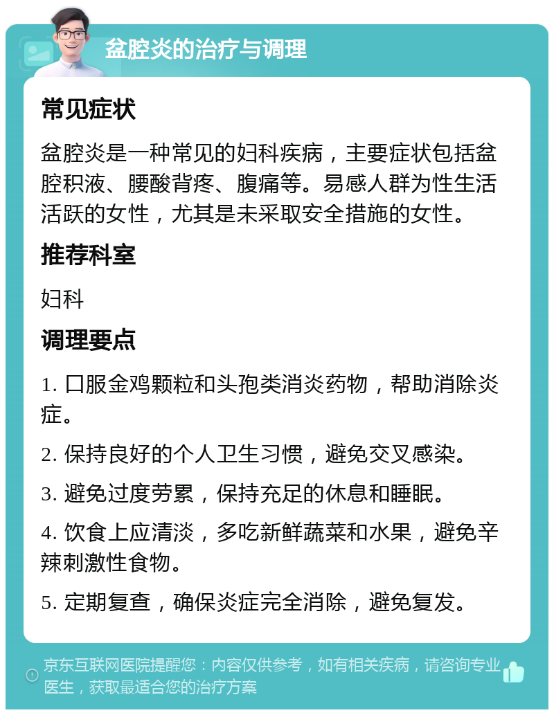 盆腔炎的治疗与调理 常见症状 盆腔炎是一种常见的妇科疾病，主要症状包括盆腔积液、腰酸背疼、腹痛等。易感人群为性生活活跃的女性，尤其是未采取安全措施的女性。 推荐科室 妇科 调理要点 1. 口服金鸡颗粒和头孢类消炎药物，帮助消除炎症。 2. 保持良好的个人卫生习惯，避免交叉感染。 3. 避免过度劳累，保持充足的休息和睡眠。 4. 饮食上应清淡，多吃新鲜蔬菜和水果，避免辛辣刺激性食物。 5. 定期复查，确保炎症完全消除，避免复发。