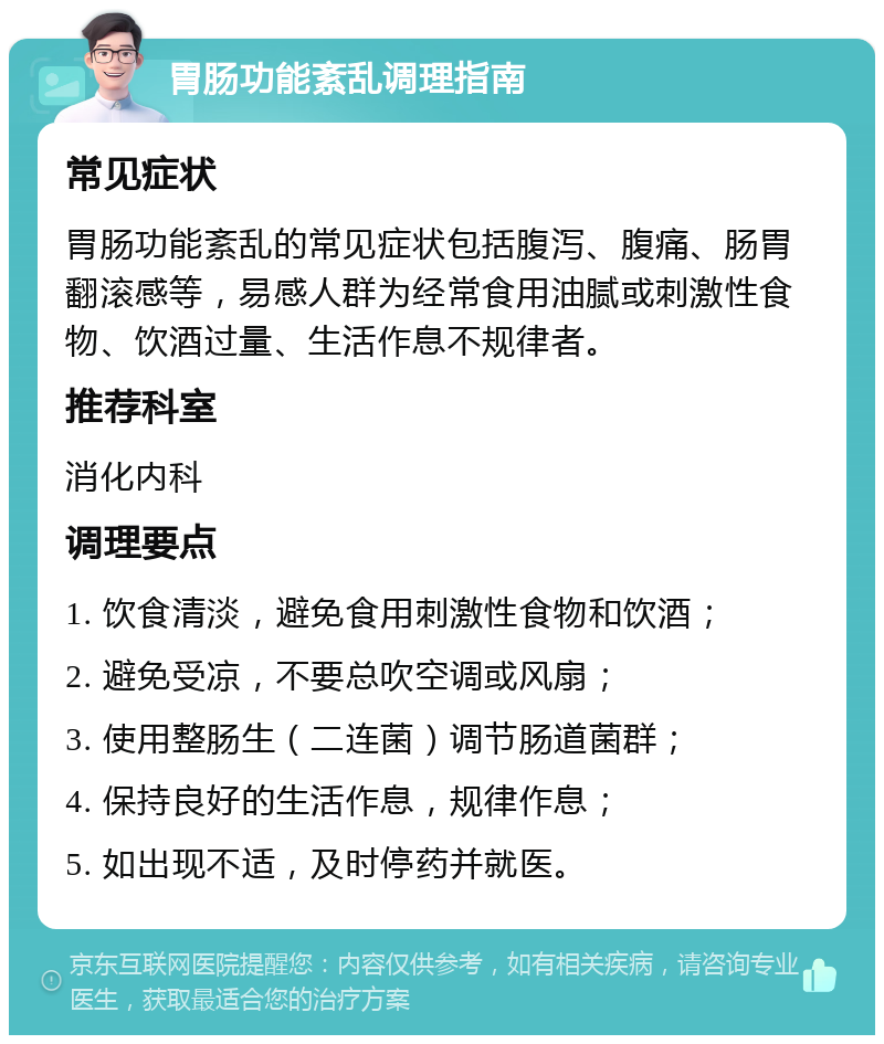 胃肠功能紊乱调理指南 常见症状 胃肠功能紊乱的常见症状包括腹泻、腹痛、肠胃翻滚感等，易感人群为经常食用油腻或刺激性食物、饮酒过量、生活作息不规律者。 推荐科室 消化内科 调理要点 1. 饮食清淡，避免食用刺激性食物和饮酒； 2. 避免受凉，不要总吹空调或风扇； 3. 使用整肠生（二连菌）调节肠道菌群； 4. 保持良好的生活作息，规律作息； 5. 如出现不适，及时停药并就医。