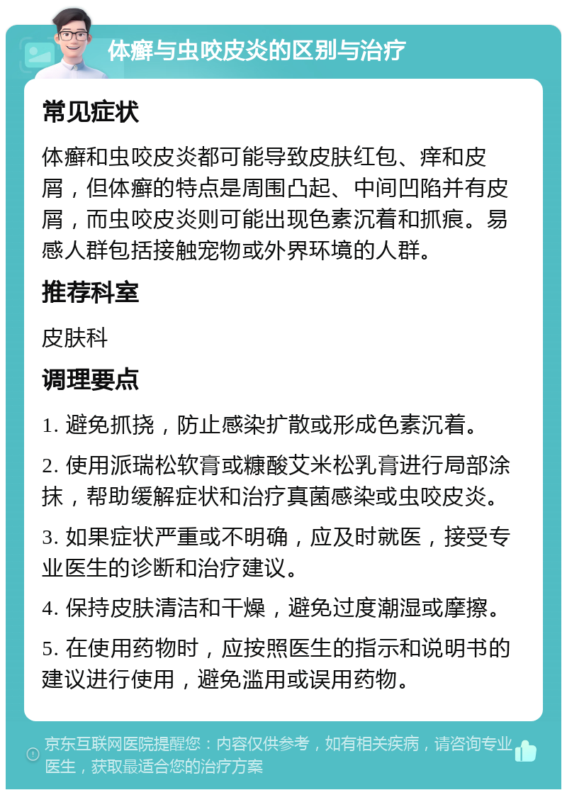 体癣与虫咬皮炎的区别与治疗 常见症状 体癣和虫咬皮炎都可能导致皮肤红包、痒和皮屑，但体癣的特点是周围凸起、中间凹陷并有皮屑，而虫咬皮炎则可能出现色素沉着和抓痕。易感人群包括接触宠物或外界环境的人群。 推荐科室 皮肤科 调理要点 1. 避免抓挠，防止感染扩散或形成色素沉着。 2. 使用派瑞松软膏或糠酸艾米松乳膏进行局部涂抹，帮助缓解症状和治疗真菌感染或虫咬皮炎。 3. 如果症状严重或不明确，应及时就医，接受专业医生的诊断和治疗建议。 4. 保持皮肤清洁和干燥，避免过度潮湿或摩擦。 5. 在使用药物时，应按照医生的指示和说明书的建议进行使用，避免滥用或误用药物。