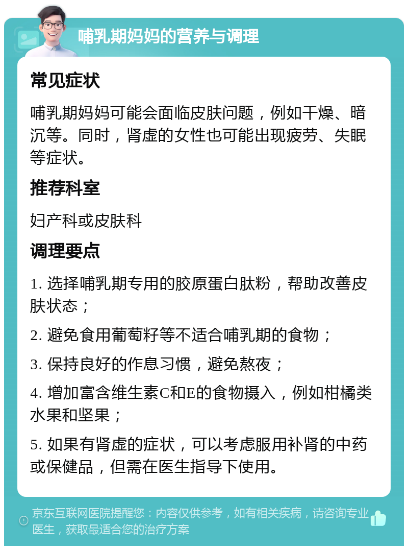 哺乳期妈妈的营养与调理 常见症状 哺乳期妈妈可能会面临皮肤问题，例如干燥、暗沉等。同时，肾虚的女性也可能出现疲劳、失眠等症状。 推荐科室 妇产科或皮肤科 调理要点 1. 选择哺乳期专用的胶原蛋白肽粉，帮助改善皮肤状态； 2. 避免食用葡萄籽等不适合哺乳期的食物； 3. 保持良好的作息习惯，避免熬夜； 4. 增加富含维生素C和E的食物摄入，例如柑橘类水果和坚果； 5. 如果有肾虚的症状，可以考虑服用补肾的中药或保健品，但需在医生指导下使用。