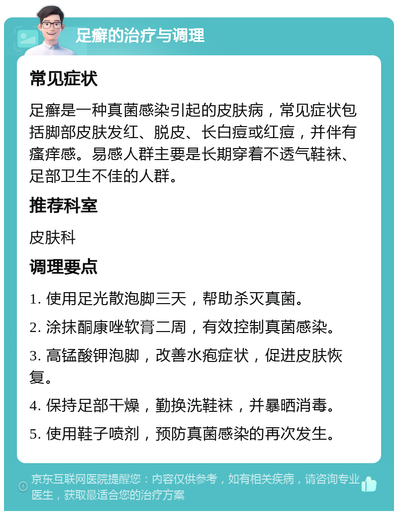 足癣的治疗与调理 常见症状 足癣是一种真菌感染引起的皮肤病，常见症状包括脚部皮肤发红、脱皮、长白痘或红痘，并伴有瘙痒感。易感人群主要是长期穿着不透气鞋袜、足部卫生不佳的人群。 推荐科室 皮肤科 调理要点 1. 使用足光散泡脚三天，帮助杀灭真菌。 2. 涂抹酮康唑软膏二周，有效控制真菌感染。 3. 高锰酸钾泡脚，改善水疱症状，促进皮肤恢复。 4. 保持足部干燥，勤换洗鞋袜，并暴晒消毒。 5. 使用鞋子喷剂，预防真菌感染的再次发生。