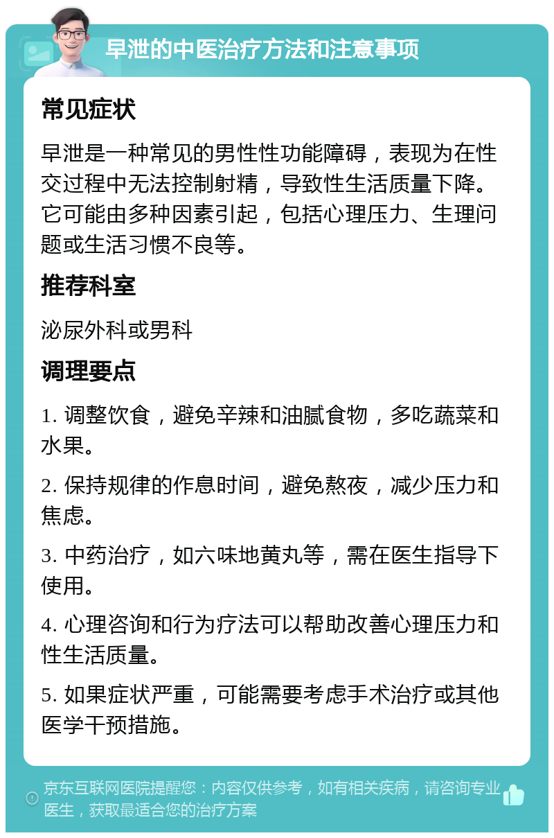 早泄的中医治疗方法和注意事项 常见症状 早泄是一种常见的男性性功能障碍，表现为在性交过程中无法控制射精，导致性生活质量下降。它可能由多种因素引起，包括心理压力、生理问题或生活习惯不良等。 推荐科室 泌尿外科或男科 调理要点 1. 调整饮食，避免辛辣和油腻食物，多吃蔬菜和水果。 2. 保持规律的作息时间，避免熬夜，减少压力和焦虑。 3. 中药治疗，如六味地黄丸等，需在医生指导下使用。 4. 心理咨询和行为疗法可以帮助改善心理压力和性生活质量。 5. 如果症状严重，可能需要考虑手术治疗或其他医学干预措施。