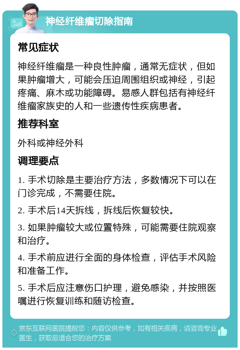 神经纤维瘤切除指南 常见症状 神经纤维瘤是一种良性肿瘤，通常无症状，但如果肿瘤增大，可能会压迫周围组织或神经，引起疼痛、麻木或功能障碍。易感人群包括有神经纤维瘤家族史的人和一些遗传性疾病患者。 推荐科室 外科或神经外科 调理要点 1. 手术切除是主要治疗方法，多数情况下可以在门诊完成，不需要住院。 2. 手术后14天拆线，拆线后恢复较快。 3. 如果肿瘤较大或位置特殊，可能需要住院观察和治疗。 4. 手术前应进行全面的身体检查，评估手术风险和准备工作。 5. 手术后应注意伤口护理，避免感染，并按照医嘱进行恢复训练和随访检查。