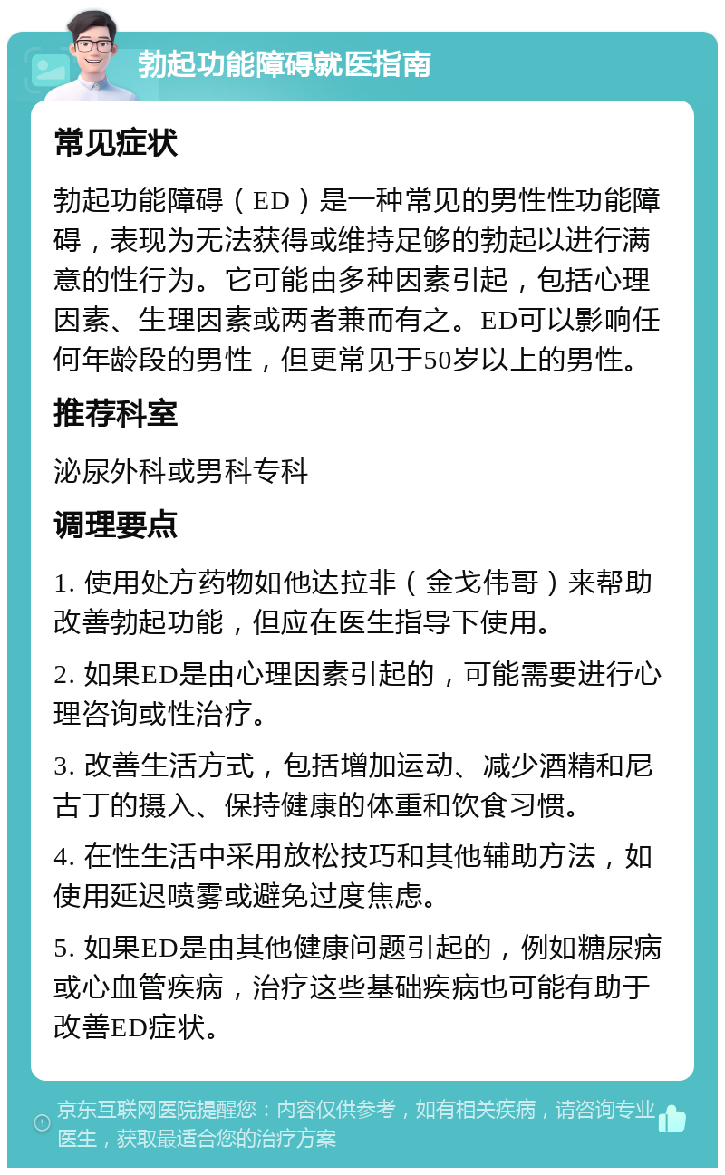 勃起功能障碍就医指南 常见症状 勃起功能障碍（ED）是一种常见的男性性功能障碍，表现为无法获得或维持足够的勃起以进行满意的性行为。它可能由多种因素引起，包括心理因素、生理因素或两者兼而有之。ED可以影响任何年龄段的男性，但更常见于50岁以上的男性。 推荐科室 泌尿外科或男科专科 调理要点 1. 使用处方药物如他达拉非（金戈伟哥）来帮助改善勃起功能，但应在医生指导下使用。 2. 如果ED是由心理因素引起的，可能需要进行心理咨询或性治疗。 3. 改善生活方式，包括增加运动、减少酒精和尼古丁的摄入、保持健康的体重和饮食习惯。 4. 在性生活中采用放松技巧和其他辅助方法，如使用延迟喷雾或避免过度焦虑。 5. 如果ED是由其他健康问题引起的，例如糖尿病或心血管疾病，治疗这些基础疾病也可能有助于改善ED症状。