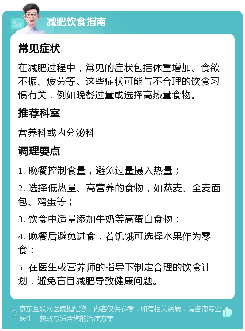 减肥饮食指南 常见症状 在减肥过程中，常见的症状包括体重增加、食欲不振、疲劳等。这些症状可能与不合理的饮食习惯有关，例如晚餐过量或选择高热量食物。 推荐科室 营养科或内分泌科 调理要点 1. 晚餐控制食量，避免过量摄入热量； 2. 选择低热量、高营养的食物，如燕麦、全麦面包、鸡蛋等； 3. 饮食中适量添加牛奶等高蛋白食物； 4. 晚餐后避免进食，若饥饿可选择水果作为零食； 5. 在医生或营养师的指导下制定合理的饮食计划，避免盲目减肥导致健康问题。