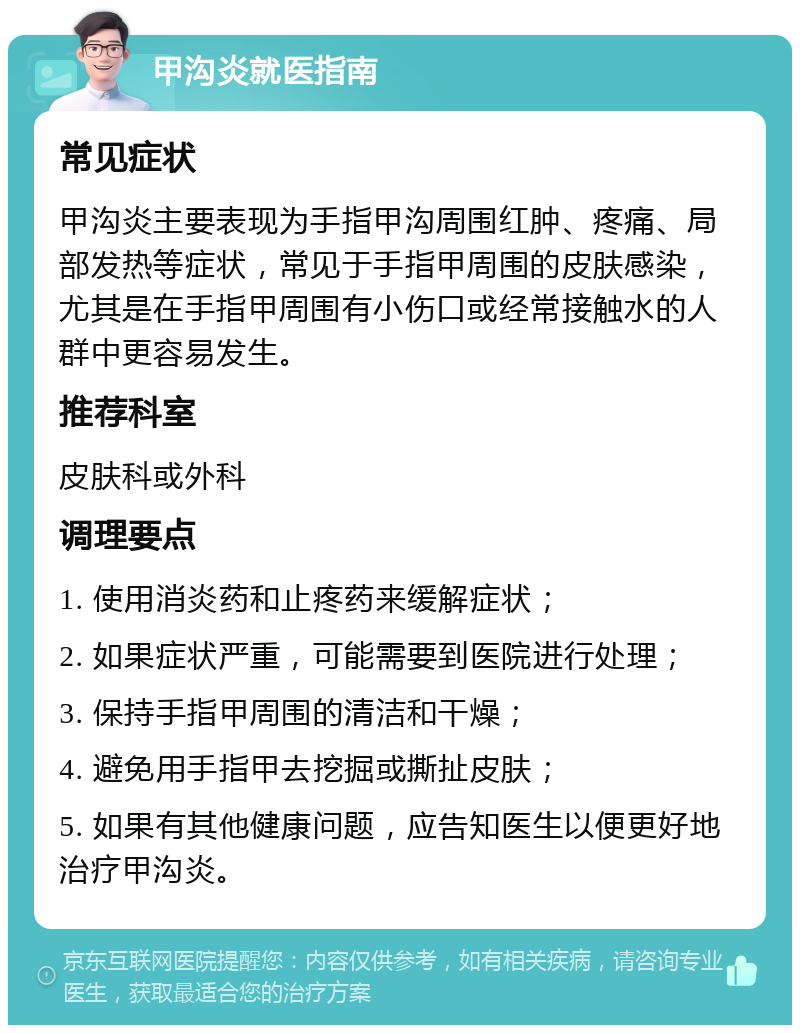 甲沟炎就医指南 常见症状 甲沟炎主要表现为手指甲沟周围红肿、疼痛、局部发热等症状，常见于手指甲周围的皮肤感染，尤其是在手指甲周围有小伤口或经常接触水的人群中更容易发生。 推荐科室 皮肤科或外科 调理要点 1. 使用消炎药和止疼药来缓解症状； 2. 如果症状严重，可能需要到医院进行处理； 3. 保持手指甲周围的清洁和干燥； 4. 避免用手指甲去挖掘或撕扯皮肤； 5. 如果有其他健康问题，应告知医生以便更好地治疗甲沟炎。