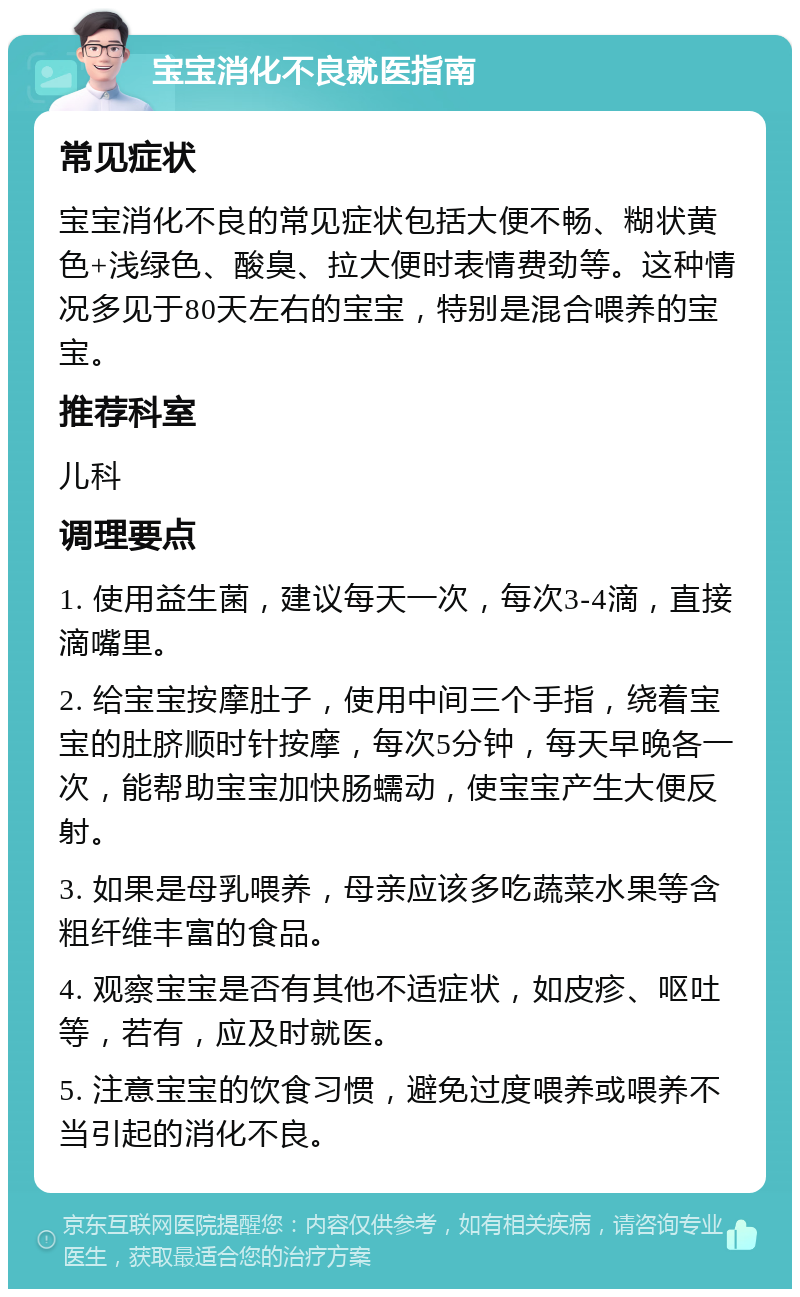 宝宝消化不良就医指南 常见症状 宝宝消化不良的常见症状包括大便不畅、糊状黄色+浅绿色、酸臭、拉大便时表情费劲等。这种情况多见于80天左右的宝宝，特别是混合喂养的宝宝。 推荐科室 儿科 调理要点 1. 使用益生菌，建议每天一次，每次3-4滴，直接滴嘴里。 2. 给宝宝按摩肚子，使用中间三个手指，绕着宝宝的肚脐顺时针按摩，每次5分钟，每天早晚各一次，能帮助宝宝加快肠蠕动，使宝宝产生大便反射。 3. 如果是母乳喂养，母亲应该多吃蔬菜水果等含粗纤维丰富的食品。 4. 观察宝宝是否有其他不适症状，如皮疹、呕吐等，若有，应及时就医。 5. 注意宝宝的饮食习惯，避免过度喂养或喂养不当引起的消化不良。