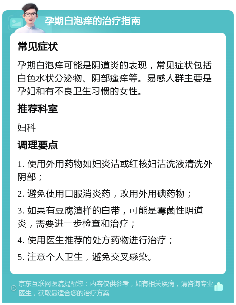 孕期白泡痒的治疗指南 常见症状 孕期白泡痒可能是阴道炎的表现，常见症状包括白色水状分泌物、阴部瘙痒等。易感人群主要是孕妇和有不良卫生习惯的女性。 推荐科室 妇科 调理要点 1. 使用外用药物如妇炎洁或红核妇洁洗液清洗外阴部； 2. 避免使用口服消炎药，改用外用碘药物； 3. 如果有豆腐渣样的白带，可能是霉菌性阴道炎，需要进一步检查和治疗； 4. 使用医生推荐的处方药物进行治疗； 5. 注意个人卫生，避免交叉感染。