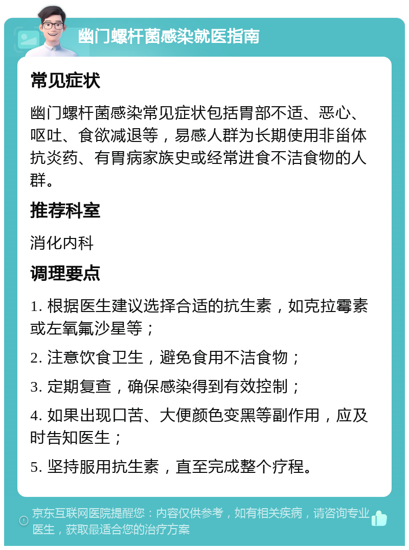 幽门螺杆菌感染就医指南 常见症状 幽门螺杆菌感染常见症状包括胃部不适、恶心、呕吐、食欲减退等，易感人群为长期使用非甾体抗炎药、有胃病家族史或经常进食不洁食物的人群。 推荐科室 消化内科 调理要点 1. 根据医生建议选择合适的抗生素，如克拉霉素或左氧氟沙星等； 2. 注意饮食卫生，避免食用不洁食物； 3. 定期复查，确保感染得到有效控制； 4. 如果出现口苦、大便颜色变黑等副作用，应及时告知医生； 5. 坚持服用抗生素，直至完成整个疗程。