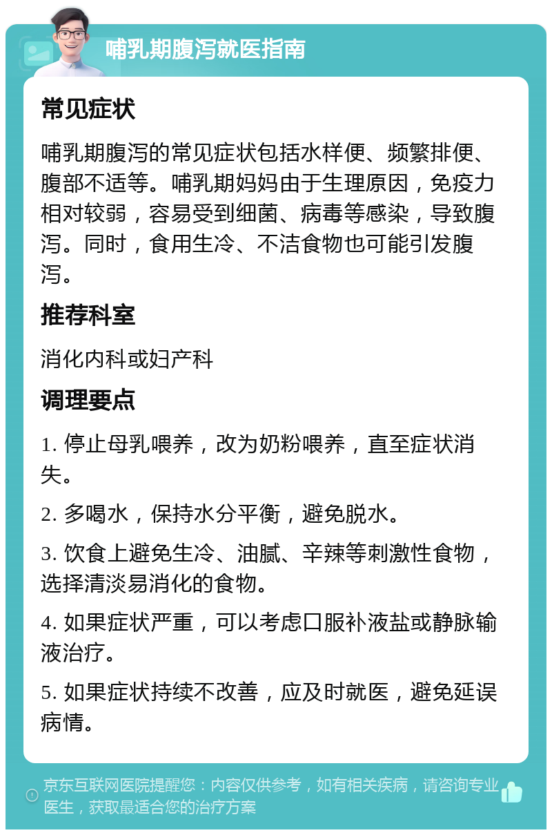 哺乳期腹泻就医指南 常见症状 哺乳期腹泻的常见症状包括水样便、频繁排便、腹部不适等。哺乳期妈妈由于生理原因，免疫力相对较弱，容易受到细菌、病毒等感染，导致腹泻。同时，食用生冷、不洁食物也可能引发腹泻。 推荐科室 消化内科或妇产科 调理要点 1. 停止母乳喂养，改为奶粉喂养，直至症状消失。 2. 多喝水，保持水分平衡，避免脱水。 3. 饮食上避免生冷、油腻、辛辣等刺激性食物，选择清淡易消化的食物。 4. 如果症状严重，可以考虑口服补液盐或静脉输液治疗。 5. 如果症状持续不改善，应及时就医，避免延误病情。