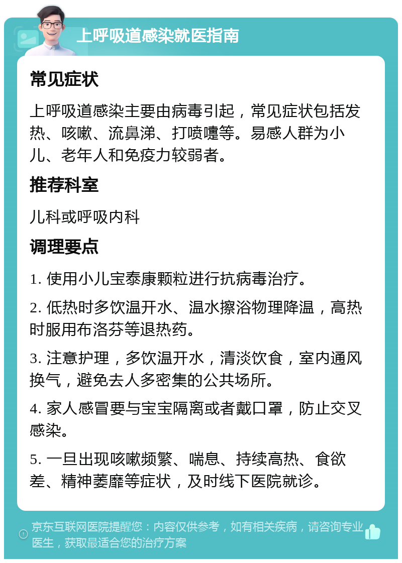 上呼吸道感染就医指南 常见症状 上呼吸道感染主要由病毒引起，常见症状包括发热、咳嗽、流鼻涕、打喷嚏等。易感人群为小儿、老年人和免疫力较弱者。 推荐科室 儿科或呼吸内科 调理要点 1. 使用小儿宝泰康颗粒进行抗病毒治疗。 2. 低热时多饮温开水、温水擦浴物理降温，高热时服用布洛芬等退热药。 3. 注意护理，多饮温开水，清淡饮食，室内通风换气，避免去人多密集的公共场所。 4. 家人感冒要与宝宝隔离或者戴口罩，防止交叉感染。 5. 一旦出现咳嗽频繁、喘息、持续高热、食欲差、精神萎靡等症状，及时线下医院就诊。