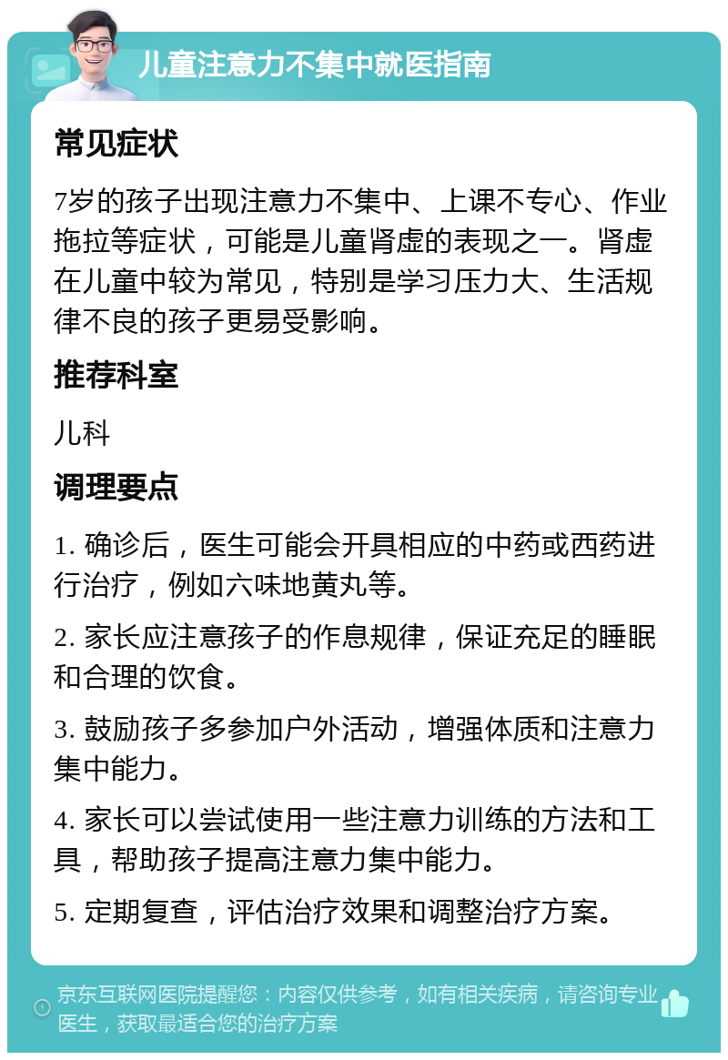 儿童注意力不集中就医指南 常见症状 7岁的孩子出现注意力不集中、上课不专心、作业拖拉等症状，可能是儿童肾虚的表现之一。肾虚在儿童中较为常见，特别是学习压力大、生活规律不良的孩子更易受影响。 推荐科室 儿科 调理要点 1. 确诊后，医生可能会开具相应的中药或西药进行治疗，例如六味地黄丸等。 2. 家长应注意孩子的作息规律，保证充足的睡眠和合理的饮食。 3. 鼓励孩子多参加户外活动，增强体质和注意力集中能力。 4. 家长可以尝试使用一些注意力训练的方法和工具，帮助孩子提高注意力集中能力。 5. 定期复查，评估治疗效果和调整治疗方案。