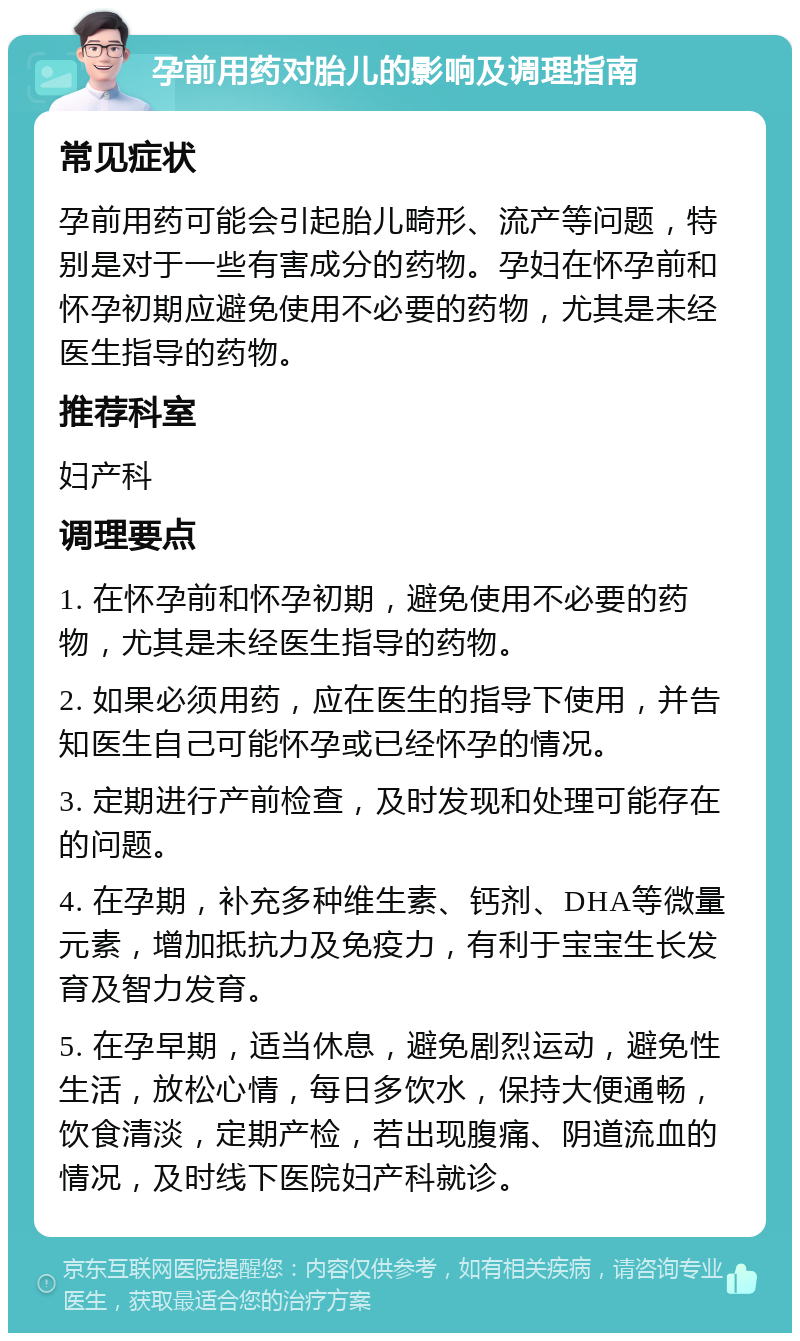 孕前用药对胎儿的影响及调理指南 常见症状 孕前用药可能会引起胎儿畸形、流产等问题，特别是对于一些有害成分的药物。孕妇在怀孕前和怀孕初期应避免使用不必要的药物，尤其是未经医生指导的药物。 推荐科室 妇产科 调理要点 1. 在怀孕前和怀孕初期，避免使用不必要的药物，尤其是未经医生指导的药物。 2. 如果必须用药，应在医生的指导下使用，并告知医生自己可能怀孕或已经怀孕的情况。 3. 定期进行产前检查，及时发现和处理可能存在的问题。 4. 在孕期，补充多种维生素、钙剂、DHA等微量元素，增加抵抗力及免疫力，有利于宝宝生长发育及智力发育。 5. 在孕早期，适当休息，避免剧烈运动，避免性生活，放松心情，每日多饮水，保持大便通畅，饮食清淡，定期产检，若出现腹痛、阴道流血的情况，及时线下医院妇产科就诊。