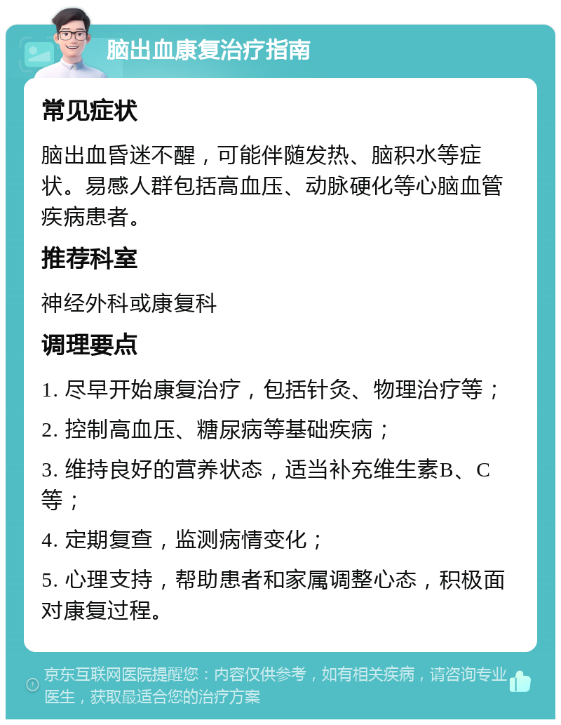 脑出血康复治疗指南 常见症状 脑出血昏迷不醒，可能伴随发热、脑积水等症状。易感人群包括高血压、动脉硬化等心脑血管疾病患者。 推荐科室 神经外科或康复科 调理要点 1. 尽早开始康复治疗，包括针灸、物理治疗等； 2. 控制高血压、糖尿病等基础疾病； 3. 维持良好的营养状态，适当补充维生素B、C等； 4. 定期复查，监测病情变化； 5. 心理支持，帮助患者和家属调整心态，积极面对康复过程。