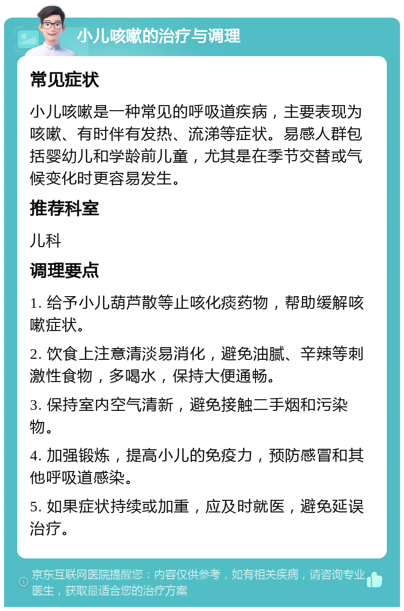 小儿咳嗽的治疗与调理 常见症状 小儿咳嗽是一种常见的呼吸道疾病，主要表现为咳嗽、有时伴有发热、流涕等症状。易感人群包括婴幼儿和学龄前儿童，尤其是在季节交替或气候变化时更容易发生。 推荐科室 儿科 调理要点 1. 给予小儿葫芦散等止咳化痰药物，帮助缓解咳嗽症状。 2. 饮食上注意清淡易消化，避免油腻、辛辣等刺激性食物，多喝水，保持大便通畅。 3. 保持室内空气清新，避免接触二手烟和污染物。 4. 加强锻炼，提高小儿的免疫力，预防感冒和其他呼吸道感染。 5. 如果症状持续或加重，应及时就医，避免延误治疗。