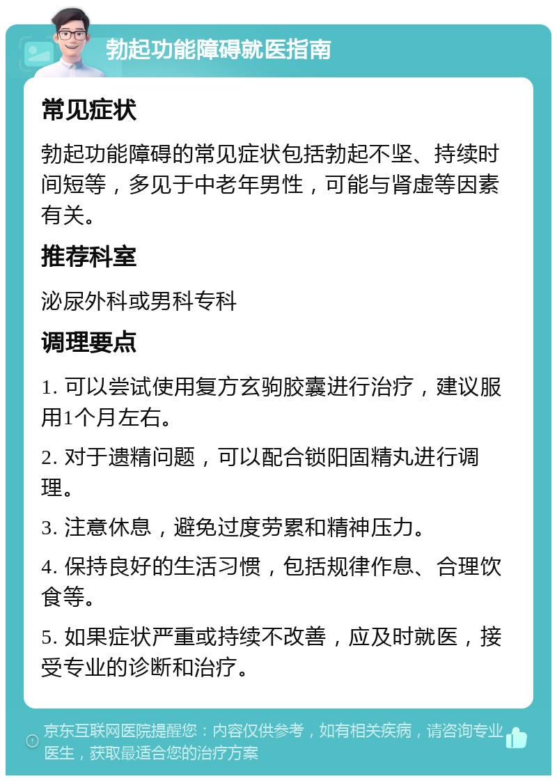 勃起功能障碍就医指南 常见症状 勃起功能障碍的常见症状包括勃起不坚、持续时间短等，多见于中老年男性，可能与肾虚等因素有关。 推荐科室 泌尿外科或男科专科 调理要点 1. 可以尝试使用复方玄驹胶囊进行治疗，建议服用1个月左右。 2. 对于遗精问题，可以配合锁阳固精丸进行调理。 3. 注意休息，避免过度劳累和精神压力。 4. 保持良好的生活习惯，包括规律作息、合理饮食等。 5. 如果症状严重或持续不改善，应及时就医，接受专业的诊断和治疗。