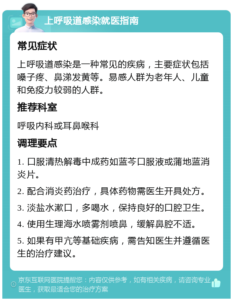 上呼吸道感染就医指南 常见症状 上呼吸道感染是一种常见的疾病，主要症状包括嗓子疼、鼻涕发黄等。易感人群为老年人、儿童和免疫力较弱的人群。 推荐科室 呼吸内科或耳鼻喉科 调理要点 1. 口服清热解毒中成药如蓝芩口服液或蒲地蓝消炎片。 2. 配合消炎药治疗，具体药物需医生开具处方。 3. 淡盐水漱口，多喝水，保持良好的口腔卫生。 4. 使用生理海水喷雾剂喷鼻，缓解鼻腔不适。 5. 如果有甲亢等基础疾病，需告知医生并遵循医生的治疗建议。