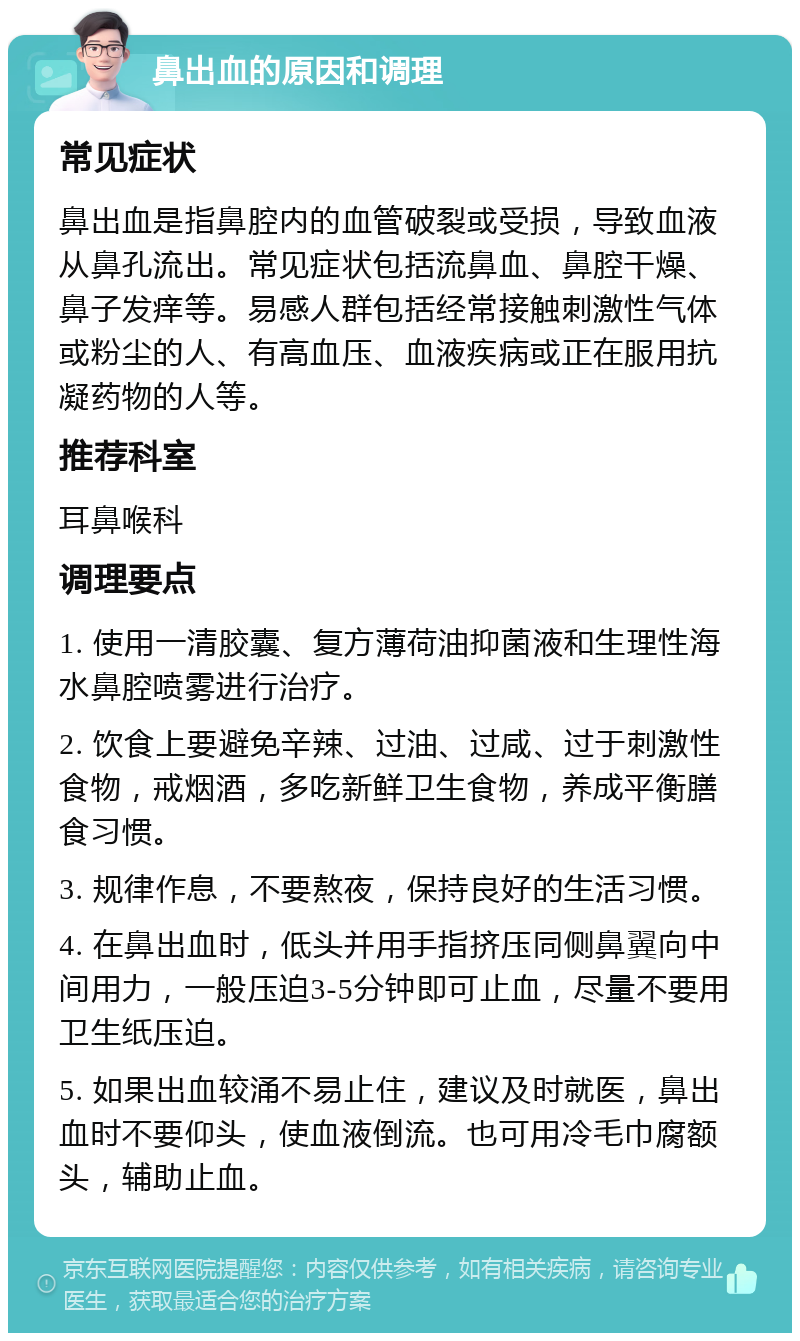 鼻出血的原因和调理 常见症状 鼻出血是指鼻腔内的血管破裂或受损，导致血液从鼻孔流出。常见症状包括流鼻血、鼻腔干燥、鼻子发痒等。易感人群包括经常接触刺激性气体或粉尘的人、有高血压、血液疾病或正在服用抗凝药物的人等。 推荐科室 耳鼻喉科 调理要点 1. 使用一清胶囊、复方薄荷油抑菌液和生理性海水鼻腔喷雾进行治疗。 2. 饮食上要避免辛辣、过油、过咸、过于刺激性食物，戒烟酒，多吃新鲜卫生食物，养成平衡膳食习惯。 3. 规律作息，不要熬夜，保持良好的生活习惯。 4. 在鼻出血时，低头并用手指挤压同侧鼻翼向中间用力，一般压迫3-5分钟即可止血，尽量不要用卫生纸压迫。 5. 如果出血较涌不易止住，建议及时就医，鼻出血时不要仰头，使血液倒流。也可用冷毛巾腐额头，辅助止血。