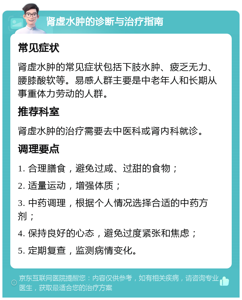 肾虚水肿的诊断与治疗指南 常见症状 肾虚水肿的常见症状包括下肢水肿、疲乏无力、腰膝酸软等。易感人群主要是中老年人和长期从事重体力劳动的人群。 推荐科室 肾虚水肿的治疗需要去中医科或肾内科就诊。 调理要点 1. 合理膳食，避免过咸、过甜的食物； 2. 适量运动，增强体质； 3. 中药调理，根据个人情况选择合适的中药方剂； 4. 保持良好的心态，避免过度紧张和焦虑； 5. 定期复查，监测病情变化。