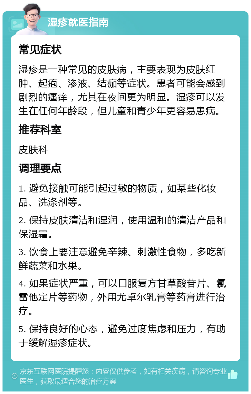 湿疹就医指南 常见症状 湿疹是一种常见的皮肤病，主要表现为皮肤红肿、起疱、渗液、结痂等症状。患者可能会感到剧烈的瘙痒，尤其在夜间更为明显。湿疹可以发生在任何年龄段，但儿童和青少年更容易患病。 推荐科室 皮肤科 调理要点 1. 避免接触可能引起过敏的物质，如某些化妆品、洗涤剂等。 2. 保持皮肤清洁和湿润，使用温和的清洁产品和保湿霜。 3. 饮食上要注意避免辛辣、刺激性食物，多吃新鲜蔬菜和水果。 4. 如果症状严重，可以口服复方甘草酸苷片、氯雷他定片等药物，外用尤卓尔乳膏等药膏进行治疗。 5. 保持良好的心态，避免过度焦虑和压力，有助于缓解湿疹症状。