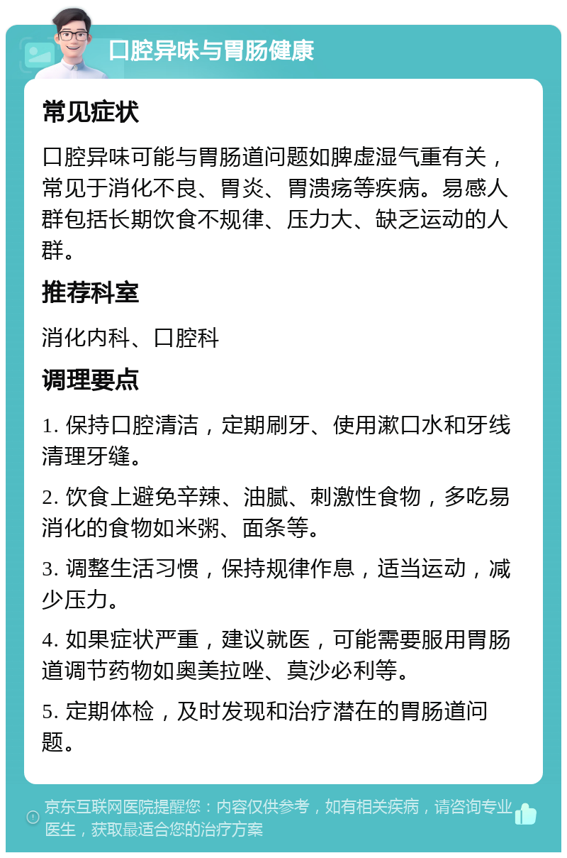 口腔异味与胃肠健康 常见症状 口腔异味可能与胃肠道问题如脾虚湿气重有关，常见于消化不良、胃炎、胃溃疡等疾病。易感人群包括长期饮食不规律、压力大、缺乏运动的人群。 推荐科室 消化内科、口腔科 调理要点 1. 保持口腔清洁，定期刷牙、使用漱口水和牙线清理牙缝。 2. 饮食上避免辛辣、油腻、刺激性食物，多吃易消化的食物如米粥、面条等。 3. 调整生活习惯，保持规律作息，适当运动，减少压力。 4. 如果症状严重，建议就医，可能需要服用胃肠道调节药物如奥美拉唑、莫沙必利等。 5. 定期体检，及时发现和治疗潜在的胃肠道问题。