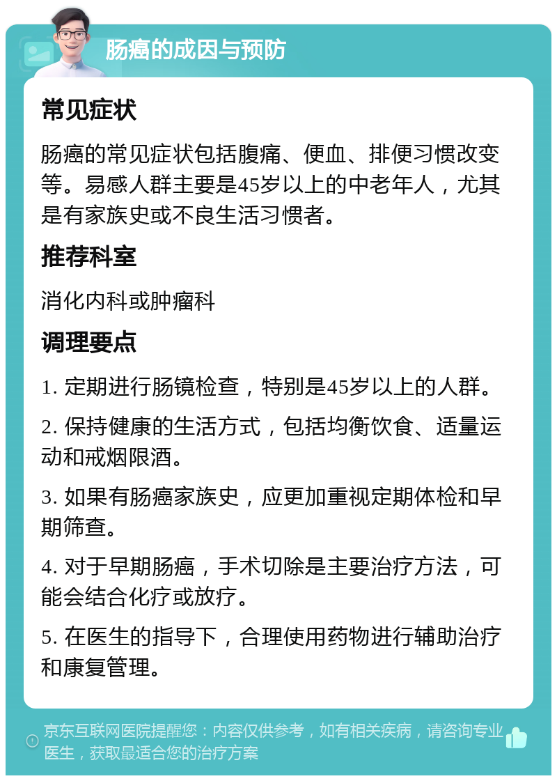 肠癌的成因与预防 常见症状 肠癌的常见症状包括腹痛、便血、排便习惯改变等。易感人群主要是45岁以上的中老年人，尤其是有家族史或不良生活习惯者。 推荐科室 消化内科或肿瘤科 调理要点 1. 定期进行肠镜检查，特别是45岁以上的人群。 2. 保持健康的生活方式，包括均衡饮食、适量运动和戒烟限酒。 3. 如果有肠癌家族史，应更加重视定期体检和早期筛查。 4. 对于早期肠癌，手术切除是主要治疗方法，可能会结合化疗或放疗。 5. 在医生的指导下，合理使用药物进行辅助治疗和康复管理。