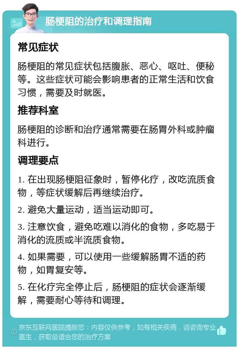 肠梗阻的治疗和调理指南 常见症状 肠梗阻的常见症状包括腹胀、恶心、呕吐、便秘等。这些症状可能会影响患者的正常生活和饮食习惯，需要及时就医。 推荐科室 肠梗阻的诊断和治疗通常需要在肠胃外科或肿瘤科进行。 调理要点 1. 在出现肠梗阻征象时，暂停化疗，改吃流质食物，等症状缓解后再继续治疗。 2. 避免大量运动，适当运动即可。 3. 注意饮食，避免吃难以消化的食物，多吃易于消化的流质或半流质食物。 4. 如果需要，可以使用一些缓解肠胃不适的药物，如胃复安等。 5. 在化疗完全停止后，肠梗阻的症状会逐渐缓解，需要耐心等待和调理。