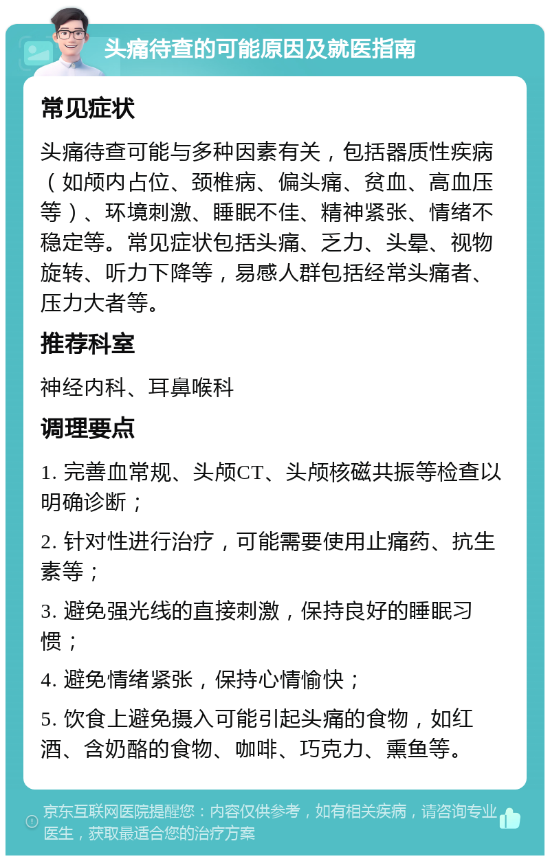 头痛待查的可能原因及就医指南 常见症状 头痛待查可能与多种因素有关，包括器质性疾病（如颅内占位、颈椎病、偏头痛、贫血、高血压等）、环境刺激、睡眠不佳、精神紧张、情绪不稳定等。常见症状包括头痛、乏力、头晕、视物旋转、听力下降等，易感人群包括经常头痛者、压力大者等。 推荐科室 神经内科、耳鼻喉科 调理要点 1. 完善血常规、头颅CT、头颅核磁共振等检查以明确诊断； 2. 针对性进行治疗，可能需要使用止痛药、抗生素等； 3. 避免强光线的直接刺激，保持良好的睡眠习惯； 4. 避免情绪紧张，保持心情愉快； 5. 饮食上避免摄入可能引起头痛的食物，如红酒、含奶酪的食物、咖啡、巧克力、熏鱼等。