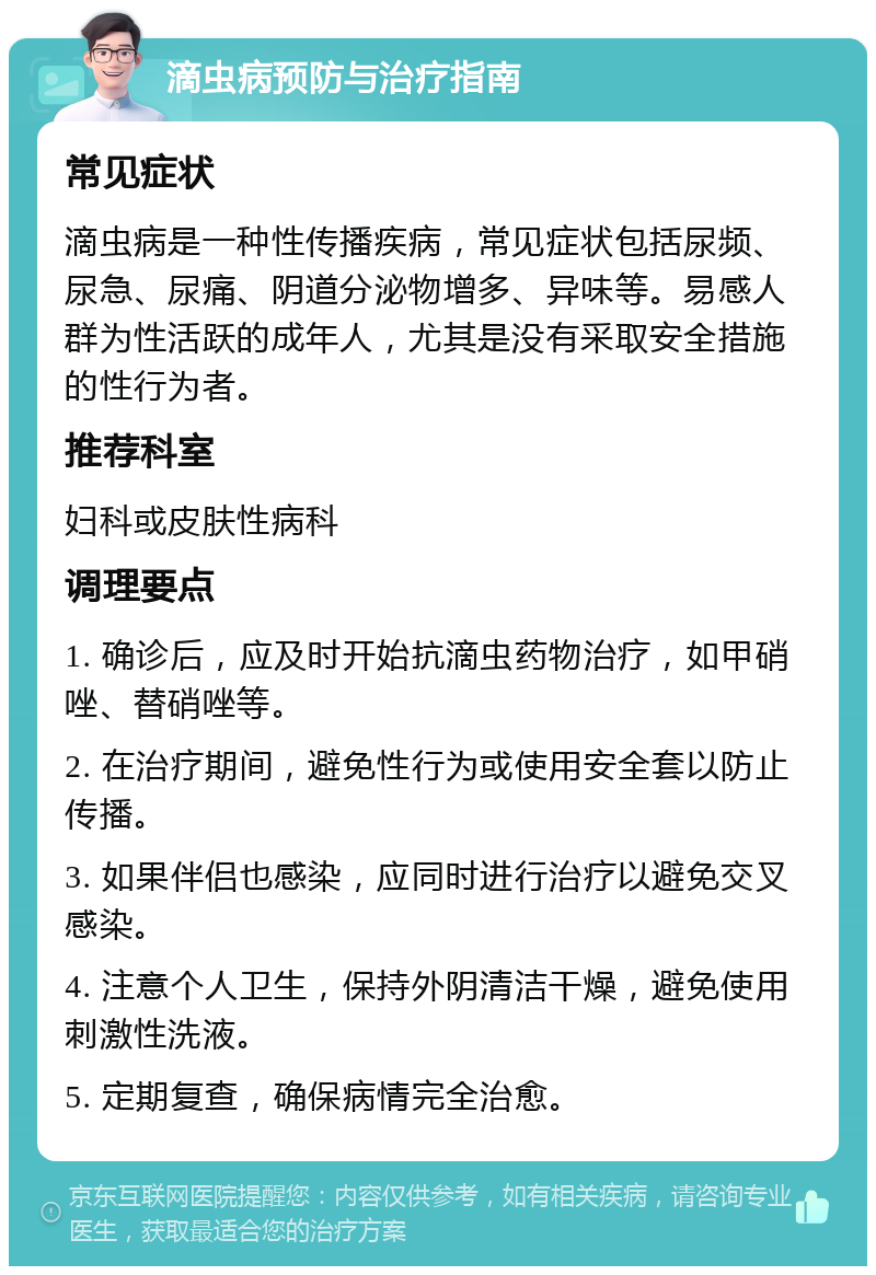 滴虫病预防与治疗指南 常见症状 滴虫病是一种性传播疾病，常见症状包括尿频、尿急、尿痛、阴道分泌物增多、异味等。易感人群为性活跃的成年人，尤其是没有采取安全措施的性行为者。 推荐科室 妇科或皮肤性病科 调理要点 1. 确诊后，应及时开始抗滴虫药物治疗，如甲硝唑、替硝唑等。 2. 在治疗期间，避免性行为或使用安全套以防止传播。 3. 如果伴侣也感染，应同时进行治疗以避免交叉感染。 4. 注意个人卫生，保持外阴清洁干燥，避免使用刺激性洗液。 5. 定期复查，确保病情完全治愈。