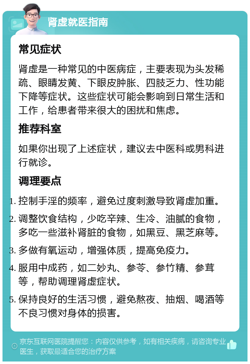 肾虚就医指南 常见症状 肾虚是一种常见的中医病症，主要表现为头发稀疏、眼睛发黄、下眼皮肿胀、四肢乏力、性功能下降等症状。这些症状可能会影响到日常生活和工作，给患者带来很大的困扰和焦虑。 推荐科室 如果你出现了上述症状，建议去中医科或男科进行就诊。 调理要点 控制手淫的频率，避免过度刺激导致肾虚加重。 调整饮食结构，少吃辛辣、生冷、油腻的食物，多吃一些滋补肾脏的食物，如黑豆、黑芝麻等。 多做有氧运动，增强体质，提高免疫力。 服用中成药，如二妙丸、参苓、参竹精、参茸等，帮助调理肾虚症状。 保持良好的生活习惯，避免熬夜、抽烟、喝酒等不良习惯对身体的损害。