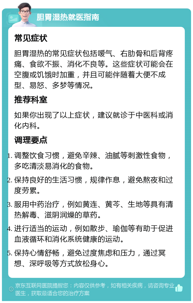 胆胃湿热就医指南 常见症状 胆胃湿热的常见症状包括嗳气、右肋骨和后背疼痛、食欲不振、消化不良等。这些症状可能会在空腹或饥饿时加重，并且可能伴随着大便不成型、易怒、多梦等情况。 推荐科室 如果你出现了以上症状，建议就诊于中医科或消化内科。 调理要点 调整饮食习惯，避免辛辣、油腻等刺激性食物，多吃清淡易消化的食物。 保持良好的生活习惯，规律作息，避免熬夜和过度劳累。 服用中药治疗，例如黄连、黄芩、生地等具有清热解毒、滋阴润燥的草药。 进行适当的运动，例如散步、瑜伽等有助于促进血液循环和消化系统健康的运动。 保持心情舒畅，避免过度焦虑和压力，通过冥想、深呼吸等方式放松身心。