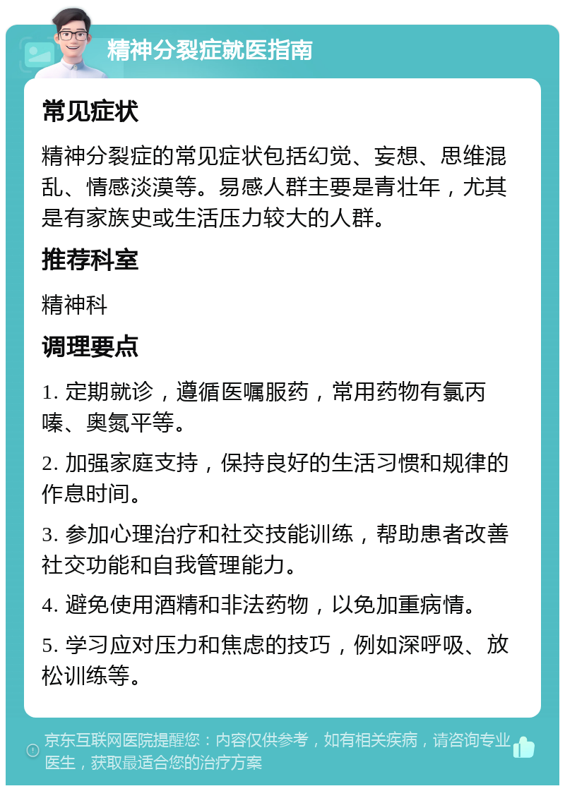 精神分裂症就医指南 常见症状 精神分裂症的常见症状包括幻觉、妄想、思维混乱、情感淡漠等。易感人群主要是青壮年，尤其是有家族史或生活压力较大的人群。 推荐科室 精神科 调理要点 1. 定期就诊，遵循医嘱服药，常用药物有氯丙嗪、奥氮平等。 2. 加强家庭支持，保持良好的生活习惯和规律的作息时间。 3. 参加心理治疗和社交技能训练，帮助患者改善社交功能和自我管理能力。 4. 避免使用酒精和非法药物，以免加重病情。 5. 学习应对压力和焦虑的技巧，例如深呼吸、放松训练等。