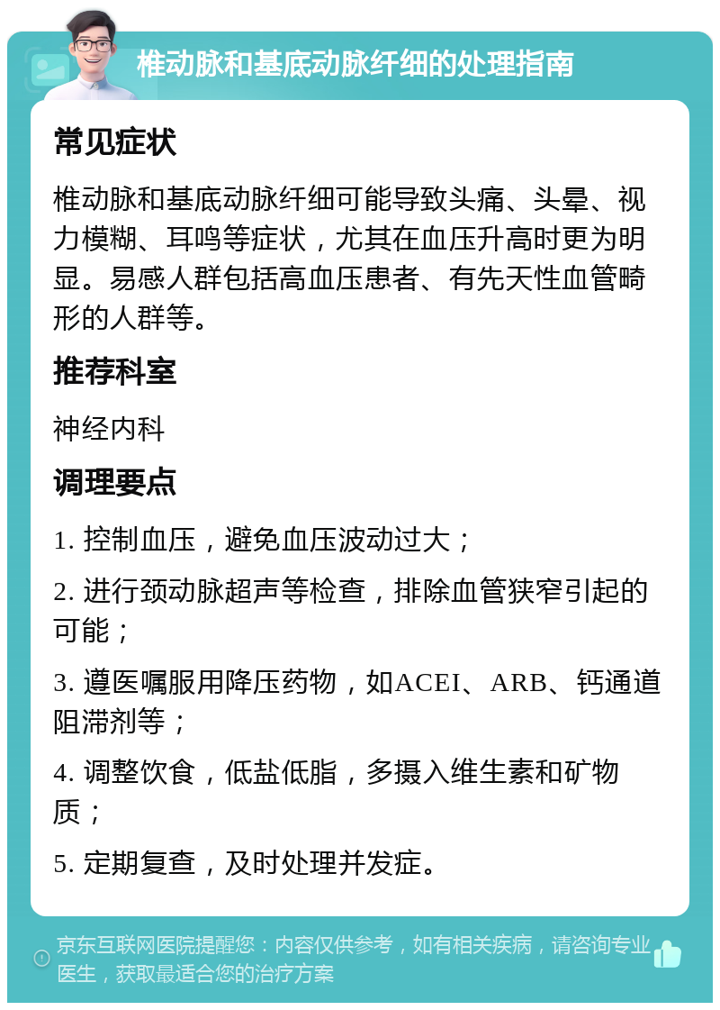 椎动脉和基底动脉纤细的处理指南 常见症状 椎动脉和基底动脉纤细可能导致头痛、头晕、视力模糊、耳鸣等症状，尤其在血压升高时更为明显。易感人群包括高血压患者、有先天性血管畸形的人群等。 推荐科室 神经内科 调理要点 1. 控制血压，避免血压波动过大； 2. 进行颈动脉超声等检查，排除血管狭窄引起的可能； 3. 遵医嘱服用降压药物，如ACEI、ARB、钙通道阻滞剂等； 4. 调整饮食，低盐低脂，多摄入维生素和矿物质； 5. 定期复查，及时处理并发症。