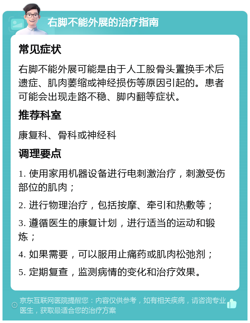 右脚不能外展的治疗指南 常见症状 右脚不能外展可能是由于人工股骨头置换手术后遗症、肌肉萎缩或神经损伤等原因引起的。患者可能会出现走路不稳、脚内翻等症状。 推荐科室 康复科、骨科或神经科 调理要点 1. 使用家用机器设备进行电刺激治疗，刺激受伤部位的肌肉； 2. 进行物理治疗，包括按摩、牵引和热敷等； 3. 遵循医生的康复计划，进行适当的运动和锻炼； 4. 如果需要，可以服用止痛药或肌肉松弛剂； 5. 定期复查，监测病情的变化和治疗效果。