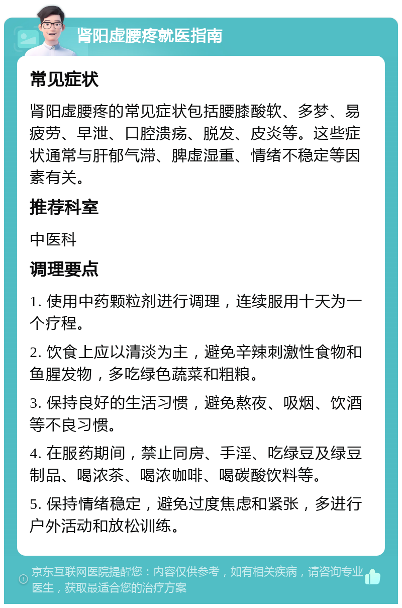 肾阳虚腰疼就医指南 常见症状 肾阳虚腰疼的常见症状包括腰膝酸软、多梦、易疲劳、早泄、口腔溃疡、脱发、皮炎等。这些症状通常与肝郁气滞、脾虚湿重、情绪不稳定等因素有关。 推荐科室 中医科 调理要点 1. 使用中药颗粒剂进行调理，连续服用十天为一个疗程。 2. 饮食上应以清淡为主，避免辛辣刺激性食物和鱼腥发物，多吃绿色蔬菜和粗粮。 3. 保持良好的生活习惯，避免熬夜、吸烟、饮酒等不良习惯。 4. 在服药期间，禁止同房、手淫、吃绿豆及绿豆制品、喝浓茶、喝浓咖啡、喝碳酸饮料等。 5. 保持情绪稳定，避免过度焦虑和紧张，多进行户外活动和放松训练。