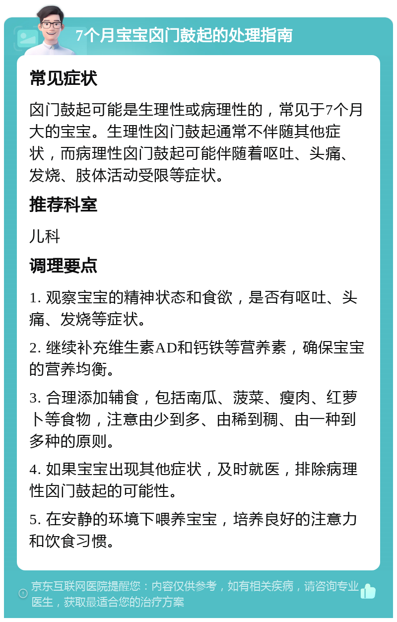 7个月宝宝囟门鼓起的处理指南 常见症状 囟门鼓起可能是生理性或病理性的，常见于7个月大的宝宝。生理性囟门鼓起通常不伴随其他症状，而病理性囟门鼓起可能伴随着呕吐、头痛、发烧、肢体活动受限等症状。 推荐科室 儿科 调理要点 1. 观察宝宝的精神状态和食欲，是否有呕吐、头痛、发烧等症状。 2. 继续补充维生素AD和钙铁等营养素，确保宝宝的营养均衡。 3. 合理添加辅食，包括南瓜、菠菜、瘦肉、红萝卜等食物，注意由少到多、由稀到稠、由一种到多种的原则。 4. 如果宝宝出现其他症状，及时就医，排除病理性囟门鼓起的可能性。 5. 在安静的环境下喂养宝宝，培养良好的注意力和饮食习惯。