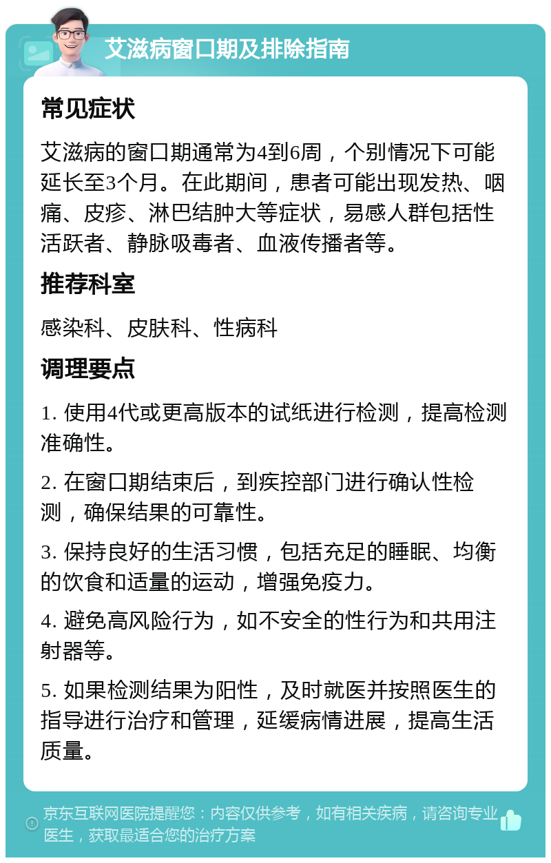 艾滋病窗口期及排除指南 常见症状 艾滋病的窗口期通常为4到6周，个别情况下可能延长至3个月。在此期间，患者可能出现发热、咽痛、皮疹、淋巴结肿大等症状，易感人群包括性活跃者、静脉吸毒者、血液传播者等。 推荐科室 感染科、皮肤科、性病科 调理要点 1. 使用4代或更高版本的试纸进行检测，提高检测准确性。 2. 在窗口期结束后，到疾控部门进行确认性检测，确保结果的可靠性。 3. 保持良好的生活习惯，包括充足的睡眠、均衡的饮食和适量的运动，增强免疫力。 4. 避免高风险行为，如不安全的性行为和共用注射器等。 5. 如果检测结果为阳性，及时就医并按照医生的指导进行治疗和管理，延缓病情进展，提高生活质量。